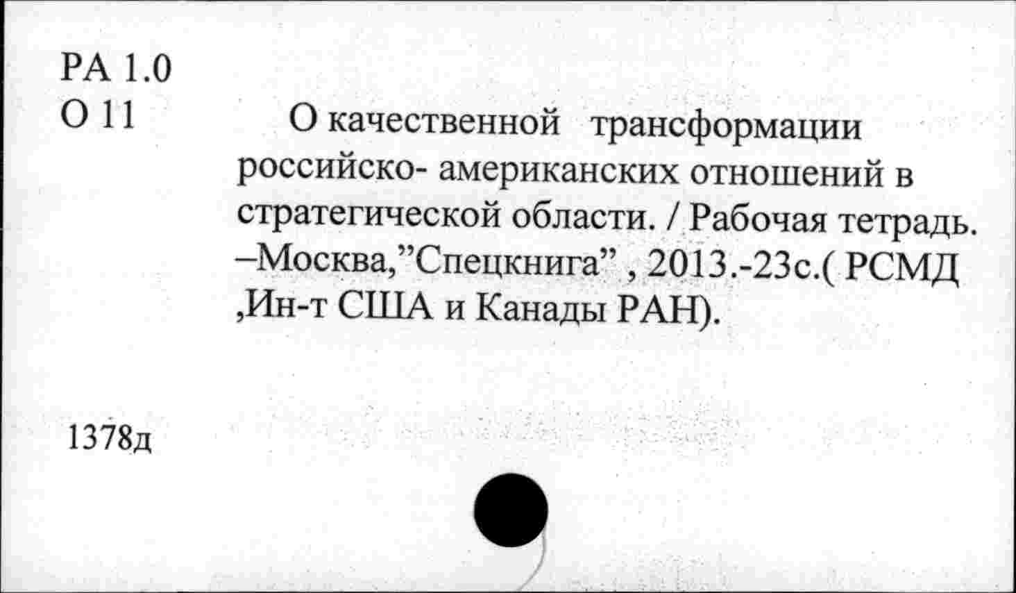 ﻿РА 1.0 0 11
О качественной трансформации российско- американских отношений в стратегической области. / Рабочая тетрадь. -Москва,’’Спецкнига” , 2О13.-23с.( РСМД ,Ин-т США и Канады РАН).
1378д